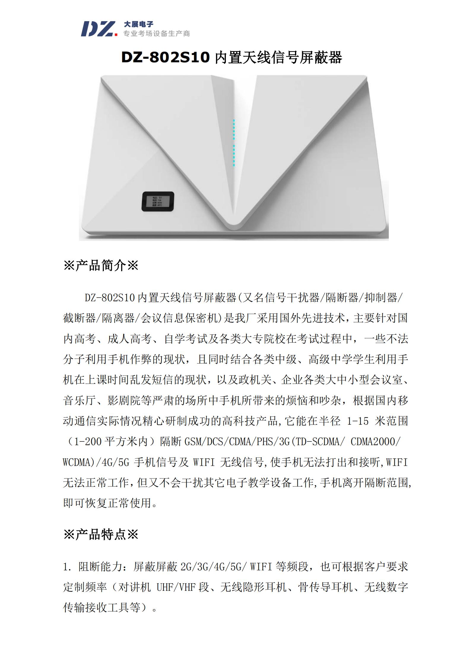 DZ-802S10 內(nèi)置天線信號屏蔽器(又名信號干擾器/隔斷器/抑制器/
截斷器/隔離器/會議信息保密機)是我廠采用國外先進(jìn)技術(shù)，主要針對國
內(nèi)高考、成人高考、自學(xué)考試及各類大專院校在考試過程中，一些不法
分子利用手機作弊的現(xiàn)狀，且同時結(jié)合各類中級、高級中學(xué)學(xué)生利用手
機在上課時間亂發(fā)短信的現(xiàn)狀，以及政機關(guān)、企業(yè)各類大中小型會議室、
音樂廳、影劇院等嚴(yán)肅的場所中手機所帶來的煩惱和吵雜，根據(jù)國內(nèi)移
動通信實際情況精心研制成功的高科技產(chǎn)品,它能在半徑 1-15 米范圍
（1-200 平方米內(nèi)）隔斷 GSM/DCS/CDMA/PHS/3G(TD-SCDMA/ CDMA2000/
WCDMA)/4G/5G 手機信號及 WIFI 無線信號,使手機無法打出和接聽,WIFI
無法正常工作，但又不會干擾其它電子教學(xué)設(shè)備工作,手機離開隔斷范圍,
即可恢復(fù)正常使用