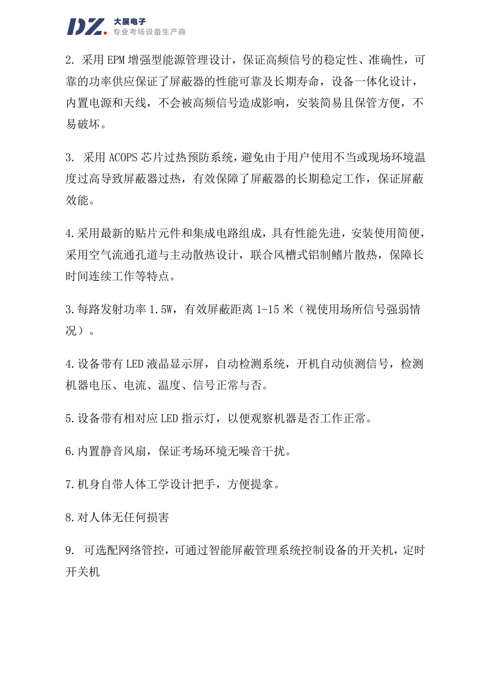 采用 EPM 增強型能源管理設(shè)計，保證高頻信號的穩(wěn)定性、準(zhǔn)確性，可
靠的功率供應(yīng)保證了屏蔽器的性能可靠及長期壽命，設(shè)備一體化設(shè)計，
內(nèi)置電源和天線，不會被高頻信號造成影響，安裝簡易且保管方便，不
易破壞。
3. 采用 ACOPS 芯片過熱預(yù)防系統(tǒng)，避免由于用戶使用不當(dāng)或現(xiàn)場環(huán)境溫
度過高導(dǎo)致屏蔽器過熱，有效保障了屏蔽器的長期穩(wěn)定工作，保證屏蔽
效能。
4.采用最新的貼片元件和集成電路組成，具有性能先進(jìn)，安裝使用簡便，
采用空氣流通孔道與主動散熱設(shè)計，聯(lián)合風(fēng)槽式鋁制鰭片散熱，保障長
時間連續(xù)工作等特點。
3.每路發(fā)射功率 1.5W，有效屏蔽距離 1-15 米（視使用場所信號強弱情
況）。
4.設(shè)備帶有 LED 液晶顯示屏，自動檢測系統(tǒng)，開機自動偵測信號，檢測
機器電壓、電流、溫度、信號正常與否。
5.設(shè)備帶有相對應(yīng) LED 指示燈，以便觀察機器是否工作正常。
6.內(nèi)置靜音風(fēng)扇，保證考場環(huán)境無噪音干擾。
7.機身自帶人體工學(xué)設(shè)計把手，方便提拿。
8.對人體無任何損害
9. 可選配網(wǎng)絡(luò)管