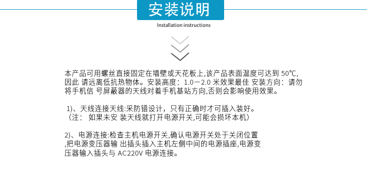 安裝說明
本產(chǎn)品可用螺絲直接固定在墻壁或天花板上,該產(chǎn)品表面溫度可達到50℃,因此請遠離低抗熱物體。安裝高度：1.0－2.0米效果最佳 安裝方向：請勿將手機信號屏蔽器的天線對著手機基站方向,否則會影響使用效果。

1)、天線連接天線:采防錯設(shè)計，只有正確時才可插入裝好。（注：  如果未安裝天線就打開電源開關(guān),可能會損壞本機）
2)、電源連接:檢查主機電源開關(guān),確認(rèn)電源開關(guān)處于關(guān)閉位置,把電源變壓器輸出插頭插入主機左側(cè)中間的電源插座,電源變壓器輸入插頭與AC220V電源連接。

