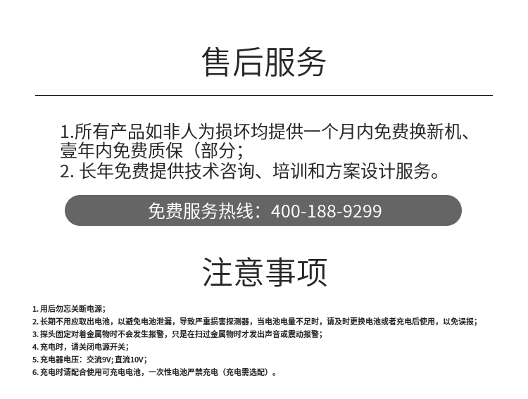 1. 用后勿忘關(guān)斷電源；
2. 長(zhǎng)期不用應(yīng)取出電池，以避免電池泄漏，導(dǎo)致嚴(yán)重?fù)p害探測(cè)器，當(dāng)電池電量不足時(shí)，請(qǐng)及時(shí)更換電池或者充電后使用，以免誤報(bào)；
3. 探頭固定對(duì)著金屬物時(shí)不會(huì)發(fā)生報(bào)警，只是在掃過(guò)金屬物時(shí)才發(fā)出聲音或震動(dòng)報(bào)警；
4. 充電時(shí)，請(qǐng)關(guān)閉電源開(kāi)關(guān)；
5. 充電器電壓：交流9V; 直流10V；
6. 充電時(shí)請(qǐng)配合使用可充電電池，一次性電池嚴(yán)禁充電（充電需選配）。