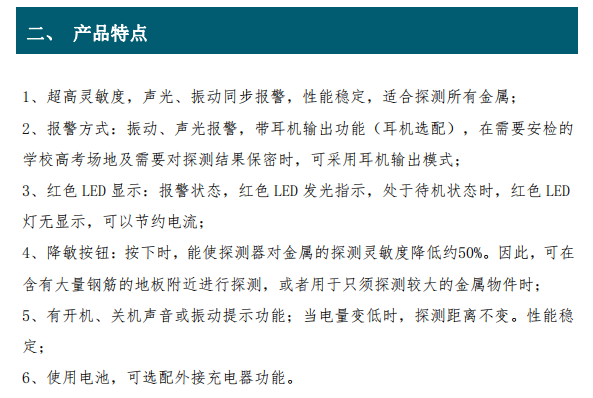 超高靈敏度，聲光、振動(dòng)同步報(bào)警，性能穩(wěn)定，適合探測所有金屬； 2、報(bào)警方式：振動(dòng)、聲光報(bào)警，帶耳機(jī)輸出功能（耳機(jī)選配），在需要安檢的 學(xué)校高考場地及需要對探測結(jié)果保密時(shí)，可采用耳機(jī)輸出模式； 3、紅色 LED 顯示：報(bào)警狀態(tài)，紅色 LED 發(fā)光指示，處于待機(jī)狀態(tài)時(shí)，紅色 LED 燈無顯示，可以節(jié)約電流； 4、降敏按鈕：按下時(shí)，能使探測器對金屬的探測靈敏度降低約50%。因此，可在 含有大量鋼筋的地板附近進(jìn)行探測，或者用于只須探測較大的金屬物件時(shí)； 5、有開機(jī)、關(guān)機(jī)聲音或振動(dòng)提示功能；當(dāng)電量變低時(shí)，探測距離不變。性能穩(wěn) 定；6、使用電池，可選配外接充電器功能。
