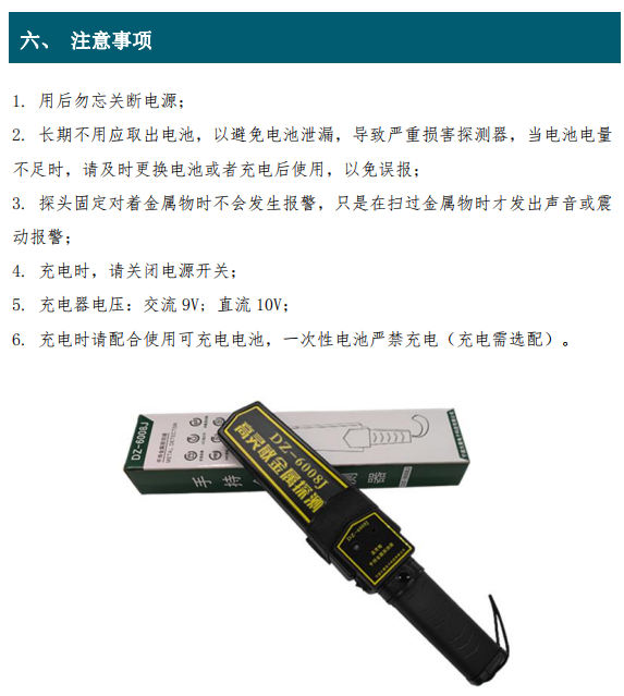 1. 用后勿忘關(guān)斷電源； 2. 長期不用應(yīng)取出電池，以避免電池泄漏，導(dǎo)致嚴(yán)重?fù)p害探測器，當(dāng)電池電量 不足時(shí)，請及時(shí)更換電池或者充電后使用，以免誤報(bào)； 3. 探頭固定對著金屬物時(shí)不會發(fā)生報(bào)警，只是在掃過金屬物時(shí)才發(fā)出聲音或震 動(dòng)報(bào)警； 4. 充電時(shí)，請關(guān)閉電源開關(guān)； 5. 充電器電壓：交流 9V; 直流 10V； 6. 充電時(shí)請配合使用可充電電池，一次性電池嚴(yán)禁充電（充電需選配）。