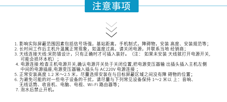 1.影響實(shí)際屏蔽范圍因素包括信號(hào)場(chǎng)強(qiáng)，基站距離，手機(jī)制式，障礙物，安裝高度、安裝規(guī)范等；
2.長(zhǎng)時(shí)間工作后主機(jī)升溫屬正?，F(xiàn)象，如溫度過(guò)高，請(qǐng)關(guān)閉電源，并聯(lián)系當(dāng)?shù)亟?jīng)銷商；
3.天線連接天線:采防錯(cuò)設(shè)計(jì)，只有正確時(shí)才可插入裝好。（注：? 如果未安裝天線就打開電源開關(guān),可能會(huì)損壞本機(jī)）；
4.電源連接:檢查主機(jī)電源開關(guān),確認(rèn)電源開關(guān)處于關(guān)閉位置,把電源變壓器輸出插頭插入主機(jī)左側(cè)中間的電源插座,電源變壓器輸入插頭與AC220V電源連接
5.正常安裝高度1.2米～2.5米，盡量選擇安裝在與目標(biāo)屏蔽區(qū)域之間沒(méi)有障礙物的位置；
6.為避免可能的對(duì)一些電子設(shè)備的干擾，請(qǐng)盡量與下列常見(jiàn)設(shè)備保持1～2米以上：音響、無(wú)線話筒、收音機(jī)、電腦、電視、Wi-Fi路由器等；
7.泡水后禁止開機(jī)。