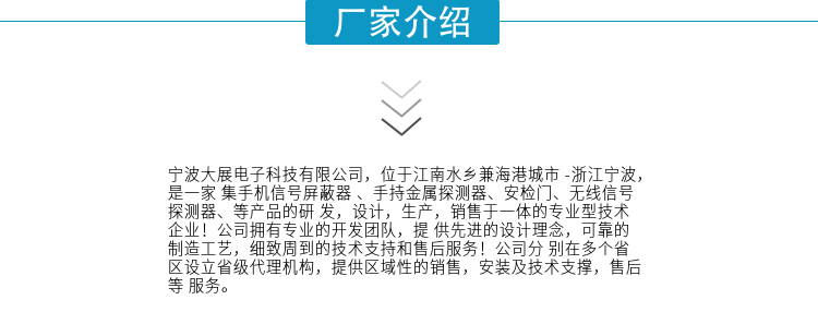寧波大展電子科技有限公司，位于江南水鄉(xiāng)兼海港城市 -浙江寧波，是一家集手機(jī)信號(hào)屏蔽器 、手持金屬探測(cè)器、安檢門、無(wú)線信號(hào)探測(cè)器、等產(chǎn)品的研發(fā)，設(shè)計(jì)，生產(chǎn)，銷售于一體的專業(yè)型技術(shù)企業(yè)！公司擁有專業(yè)的開發(fā)團(tuán)隊(duì)，提供先進(jìn)的設(shè)計(jì)理念，可靠的制造工藝，細(xì)致周到的技術(shù)支持和售后服務(wù)！公司分別在多個(gè)省區(qū)設(shè)立省級(jí)代理機(jī)構(gòu)，提供區(qū)域性的銷售，安裝及技術(shù)支撐，售后等服務(wù)。